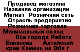 Продавец магазина › Название организации ­ Магнит, Розничная сеть › Отрасль предприятия ­ Розничная торговля › Минимальный оклад ­ 12 000 - Все города Работа » Вакансии   . Алтайский край,Камень-на-Оби г.